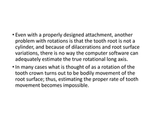 • Even with a properly designed attachment, another
problem with rotations is that the tooth root is not a
cylinder, and because of dilacerations and root surface
variations, there is no way the computer software can
adequately estimate the true rotational long axis.
• In many cases what is thought of as a rotation of the
tooth crown turns out to be bodily movement of the
root surface; thus, estimating the proper rate of tooth
movement becomes impossible.
 
