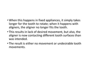 • When this happens in fixed appliances, it simply takes
longer for the tooth to rotate; when it happens with
aligners, the aligner no longer fits the tooth.
• This results in lack of desired movement, but also, the
aligner is now contacting different tooth surfaces than
was intended.
• The result is either no movement or undesirable tooth
movements.
 