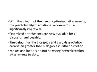 • With the advent of the newer optimized attachments,
the predictability of rotational movements has
significantly improved.
• Optimized attachments are now available for all
bicuspids and cuspids.
• The default for the bicuspids and cuspids is rotation
correction greater than 5 degrees in either direction.
• Molars and incisors do not have engineered rotation
attachments to date.
 