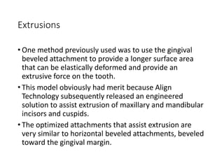 Extrusions
• One method previously used was to use the gingival
beveled attachment to provide a longer surface area
that can be elastically deformed and provide an
extrusive force on the tooth.
• This model obviously had merit because Align
Technology subsequently released an engineered
solution to assist extrusion of maxillary and mandibular
incisors and cuspids.
• The optimized attachments that assist extrusion are
very similar to horizontal beveled attachments, beveled
toward the gingival margin.
 