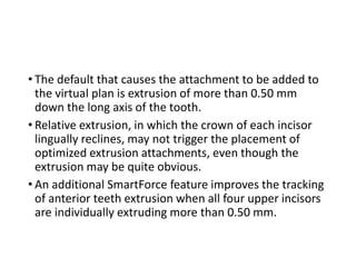 • The default that causes the attachment to be added to
the virtual plan is extrusion of more than 0.50 mm
down the long axis of the tooth.
• Relative extrusion, in which the crown of each incisor
lingually reclines, may not trigger the placement of
optimized extrusion attachments, even though the
extrusion may be quite obvious.
• An additional SmartForce feature improves the tracking
of anterior teeth extrusion when all four upper incisors
are individually extruding more than 0.50 mm.
 