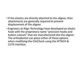 • If the elastics are directly attached to the aligner, then
attachments are generally required to prevent
displacement of the aligner.
• Engineers at Align Technology have developed an elastic
hook with the proprietary name “precision hooks and
button cutouts” that are manufactured into the aligner.
The orthodontist can place either of these options
when modifying the ClinCheck using the ATTACH &
CUTS interface.
 