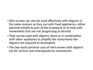 • Mini-screws can also be used effectively with aligners in
the same manner as they can with fixed appliances, either
planned initially as part of the treatment or to help with
movements that are not progressing as desired.
• They can be used with aligners alone or in combination
with other auxiliaries to simplify the movements the
aligners are required to accomplish.
• The two most common uses of mini-screws with aligners
are for vertical and anteroposterior movements.
 