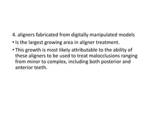 4. aligners fabricated from digitally manipulated models
• Is the largest growing area in aligner treatment.
• This growth is most likely attributable to the ability of
these aligners to be used to treat malocclusions ranging
from minor to complex, including both posterior and
anterior teeth.
 