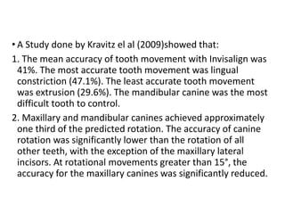 • A Study done by Kravitz el al (2009)showed that:
1. The mean accuracy of tooth movement with Invisalign was
41%. The most accurate tooth movement was lingual
constriction (47.1%). The least accurate tooth movement
was extrusion (29.6%). The mandibular canine was the most
difficult tooth to control.
2. Maxillary and mandibular canines achieved approximately
one third of the predicted rotation. The accuracy of canine
rotation was significantly lower than the rotation of all
other teeth, with the exception of the maxillary lateral
incisors. At rotational movements greater than 15°, the
accuracy for the maxillary canines was significantly reduced.
 