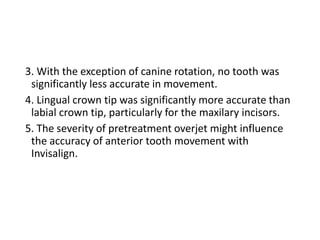 3. With the exception of canine rotation, no tooth was
significantly less accurate in movement.
4. Lingual crown tip was significantly more accurate than
labial crown tip, particularly for the maxilary incisors.
5. The severity of pretreatment overjet might influence
the accuracy of anterior tooth movement with
Invisalign.
 