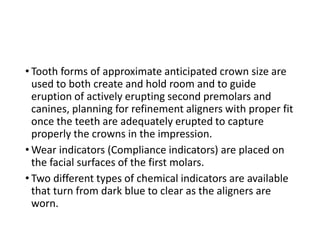 • Tooth forms of approximate anticipated crown size are
used to both create and hold room and to guide
eruption of actively erupting second premolars and
canines, planning for refinement aligners with proper fit
once the teeth are adequately erupted to capture
properly the crowns in the impression.
• Wear indicators (Compliance indicators) are placed on
the facial surfaces of the first molars.
• Two different types of chemical indicators are available
that turn from dark blue to clear as the aligners are
worn.
 