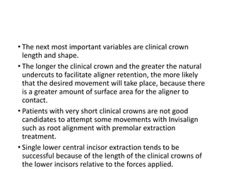 • The next most important variables are clinical crown
length and shape.
• The longer the clinical crown and the greater the natural
undercuts to facilitate aligner retention, the more likely
that the desired movement will take place, because there
is a greater amount of surface area for the aligner to
contact.
• Patients with very short clinical crowns are not good
candidates to attempt some movements with Invisalign
such as root alignment with premolar extraction
treatment.
• Single lower central incisor extraction tends to be
successful because of the length of the clinical crowns of
the lower incisors relative to the forces applied.
 