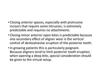 • Closing anterior spaces, especially with protrusive
incisors that require some intrusion, is extremely
predictable and requires no attachments.
• Closing minor anterior open bites is predictable because
one secondary effect of aligner wear is the vertical
control of dentoalveolar eruption of the posterior teeth.
• In growing patients this is particularly poignant.
Because aligners tend to limit posterior tooth eruption,
when opening a deep bite, special consideration should
be given to the virtual setup.
 