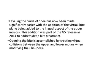 • Leveling the curve of Spee has now been made
significantly easier with the addition of the virtual bite
plane being added to the lingual aspect of the upper
incisors. This addition was part of the G5 release in
2014 to address deep bite treatment.
• Opening the bite is accomplished by creating virtual
collisions between the upper and lower molars when
modifying the ClinCheck.
 