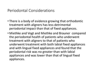 Periodontal Considerations
• There is a body of evidence growing that orthodontic
treatment with aligners has less detrimental
periodontal impact than that of fixed appliances.
• Miethke and Vogt and Miethke and Brauner compared
the periodontal health of patients who underwent
treatment with aligners to that of patients who
underwent treatment with both labial fixed appliances
and with lingual fixed appliances and found that the
periodontal risk was no greater than with labial
appliances and was lower than that of lingual fixed
appliances.
 
