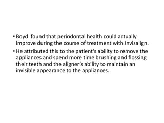 • Boyd found that periodontal health could actually
improve during the course of treatment with Invisalign.
• He attributed this to the patient’s ability to remove the
appliances and spend more time brushing and flossing
their teeth and the aligner’s ability to maintain an
invisible appearance to the appliances.
 