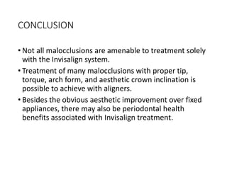 CONCLUSION
• Not all malocclusions are amenable to treatment solely
with the Invisalign system.
• Treatment of many malocclusions with proper tip,
torque, arch form, and aesthetic crown inclination is
possible to achieve with aligners.
• Besides the obvious aesthetic improvement over fixed
appliances, there may also be periodontal health
benefits associated with Invisalign treatment.
 
