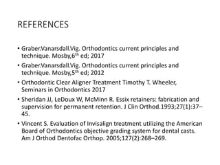 REFERENCES
• Graber.Vanarsdall.Vig. Orthodontics current principles and
technique. Mosby,6th ed; 2017
• Graber.Vanarsdall.Vig. Orthodontics current principles and
technique. Mosby,5th ed; 2012
• Orthodontic Clear Aligner Treatment Timothy T. Wheeler,
Seminars in Orthodontics 2017
• Sheridan JJ, LeDoux W, McMinn R. Essix retainers: fabrication and
supervision for permanent retention. J Clin Orthod.1993;27(1):37–
45.
• Vincent S. Evaluation of Invisalign treatment utilizing the American
Board of Orthodontics objective grading system for dental casts.
Am J Orthod Dentofac Orthop. 2005;127(2):268–269.
 