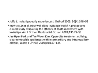• Joffe L. Invisalign: early experiences.J Orthod 2003; 30(4):348–52
• Kravitz N.D.et al. How well does Invisalign work? A prospective
clinical study evaluating the efficacy of tooth movement with
Invisalign. Am J Orthod Dentofacial Orthop 2009;135:27-35
• Jae Hyun Park and Tae Weon Kim, Open-bite treatment utilizing
clear removable appliances with intermaxillary and intramaxillary
elastics, World J Orthod 2009;10:130–134.
 