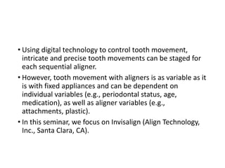 • Using digital technology to control tooth movement,
intricate and precise tooth movements can be staged for
each sequential aligner.
• However, tooth movement with aligners is as variable as it
is with fixed appliances and can be dependent on
individual variables (e.g., periodontal status, age,
medication), as well as aligner variables (e.g.,
attachments, plastic).
• In this seminar, we focus on Invisalign (Align Technology,
Inc., Santa Clara, CA).
 
