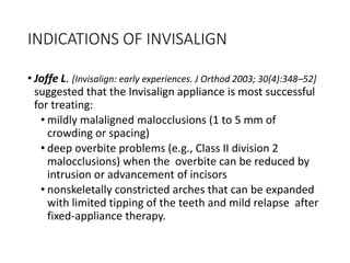 INDICATIONS OF INVISALIGN
• Joffe L. [Invisalign: early experiences. J Orthod 2003; 30(4):348–52]
suggested that the Invisalign appliance is most successful
for treating:
• mildly malaligned malocclusions (1 to 5 mm of
crowding or spacing)
• deep overbite problems (e.g., Class II division 2
malocclusions) when the overbite can be reduced by
intrusion or advancement of incisors
• nonskeletally constricted arches that can be expanded
with limited tipping of the teeth and mild relapse after
fixed-appliance therapy.
 