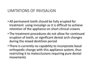 LIMITATIONS OF INVISALIGN
• All permanent teeth should be fully erupted for
treatment using invisalign as it is difficult to achieve
retention of the appliance on short clinical crowns
• The treatment procedures do not allow for continued
eruption of teeth, or significant dental arch changes
during the mixed dentition period
• There is currently no capability to incorporate basal
orthopedic change with this appliance system, thus
restricting it to malocclusions requiring pure dental
movements
 