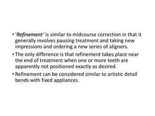 • ‘Refinement’ is similar to midcourse correction in that it
generally involves pausing treatment and taking new
impressions and ordering a new series of aligners.
• The only difference is that refinement takes place near
the end of treatment when one or more teeth are
apparently not positioned exactly as desired.
• Refinement can be considered similar to artistic detail
bends with fixed appliances.
 