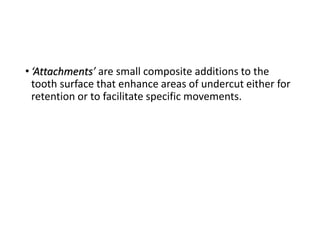 • ‘Attachments’ are small composite additions to the
tooth surface that enhance areas of undercut either for
retention or to facilitate specific movements.
 