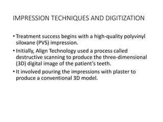 IMPRESSION TECHNIQUES AND DIGITIZATION
• Treatment success begins with a high-quality polyvinyl
siloxane (PVS) impression.
• Initially, Align Technology used a process called
destructive scanning to produce the three-dimensional
(3D) digital image of the patient’s teeth.
• It involved pouring the impressions with plaster to
produce a conventional 3D model.
 