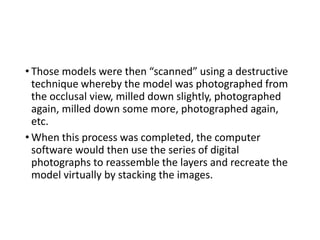 • Those models were then “scanned” using a destructive
technique whereby the model was photographed from
the occlusal view, milled down slightly, photographed
again, milled down some more, photographed again,
etc.
• When this process was completed, the computer
software would then use the series of digital
photographs to reassemble the layers and recreate the
model virtually by stacking the images.
 
