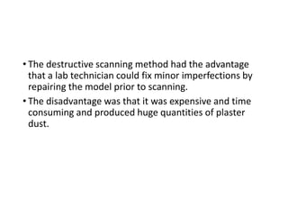 • The destructive scanning method had the advantage
that a lab technician could fix minor imperfections by
repairing the model prior to scanning.
• The disadvantage was that it was expensive and time
consuming and produced huge quantities of plaster
dust.
 
