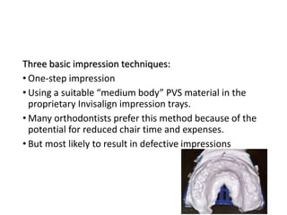 Three basic impression techniques:
• One-step impression
• Using a suitable “medium body” PVS material in the
proprietary Invisalign impression trays.
• Many orthodontists prefer this method because of the
potential for reduced chair time and expenses.
• But most likely to result in defective impressions
 