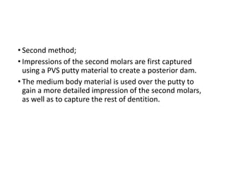 • Second method;
• Impressions of the second molars are first captured
using a PVS putty material to create a posterior dam.
• The medium body material is used over the putty to
gain a more detailed impression of the second molars,
as well as to capture the rest of dentition.
 