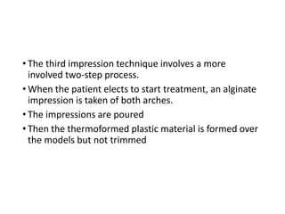 • The third impression technique involves a more
involved two-step process.
• When the patient elects to start treatment, an alginate
impression is taken of both arches.
• The impressions are poured
• Then the thermoformed plastic material is formed over
the models but not trimmed
 