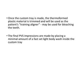 • Once the custom tray is made, the thermoformed
plastic material is trimmed and will be used as the
patient’s “training aligner” - may be used for bleaching
the teeth.
• The final PVS impressions are made by placing a
minimal amount of a fast set light body wash inside the
custom tray
 