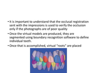 • It is important to understand that the occlusal registration
sent with the impressions is used to verify the occlusion
only if the photographs are of poor quality
• Once the virtual models are produced, they are
segmented using boundary recognition software to define
individual teeth.
• Once that is accomplished, virtual “roots” are placed
 