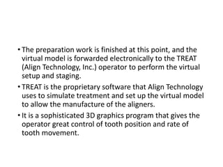 • The preparation work is finished at this point, and the
virtual model is forwarded electronically to the TREAT
(Align Technology, Inc.) operator to perform the virtual
setup and staging.
• TREAT is the proprietary software that Align Technology
uses to simulate treatment and set up the virtual model
to allow the manufacture of the aligners.
• It is a sophisticated 3D graphics program that gives the
operator great control of tooth position and rate of
tooth movement.
 