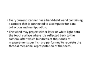 • Every current scanner has a hand-held wand containing
a camera that is connected to a computer for data
collection and manipulation.
• The wand may project either laser or white light onto
the tooth surface where it is reflected back to the
camera, after which hundreds of thousands of
measurements per inch are performed to recreate the
three-dimensional representation of the teeth.
 