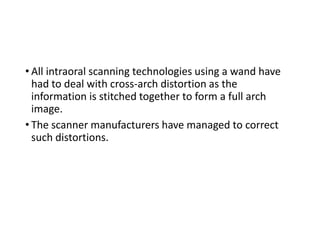 • All intraoral scanning technologies using a wand have
had to deal with cross-arch distortion as the
information is stitched together to form a full arch
image.
• The scanner manufacturers have managed to correct
such distortions.
 