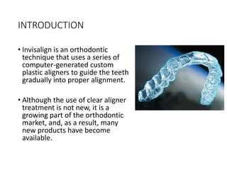 INTRODUCTION
• Invisalign is an orthodontic
technique that uses a series of
computer-generated custom
plastic aligners to guide the teeth
gradually into proper alignment.
• Although the use of clear aligner
treatment is not new, it is a
growing part of the orthodontic
market, and, as a result, many
new products have become
available.
 