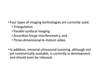 • Four types of imaging technologies are currently used:
• Triangulation
• Parallel confocal imaging
• Accordion fringe interferometry, and
• Three-dimensional in-motion video.
• In addition, intraoral ultrasound scanning, although not
yet commercially available, is currently in development
and should soon be released.
 