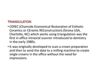 TRIANGULATION
• CEREC (Chairside Economical Restoration of Esthetic
Ceramics or CEramic REConstruction) (Sirona USA,
Charlotte, NC) which works using triangulation was the
first in-office intraoral scanner introduced to dentistry
in the early 1980s.
• It was originally developed to scan a crown preparation
and then to send the data to a milling machine to create
single crowns in the office without the need for
impressions.
 