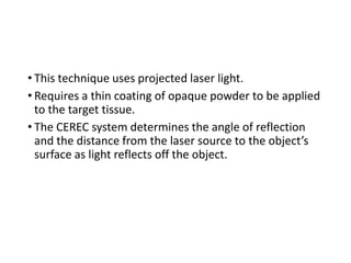 • This technique uses projected laser light.
• Requires a thin coating of opaque powder to be applied
to the target tissue.
• The CEREC system determines the angle of reflection
and the distance from the laser source to the object’s
surface as light reflects off the object.
 