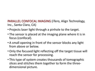 PARALLEL CONFOCAL IMAGING (iTero, Align Technology,
Inc., Santa Clara, CA)
• Projects laser light through a pinhole to the target.
• The sensor is placed at the imaging plane where it is in
focus (confocal).
• A small opening in front of the sensor blocks any light
from above or below.
• Only the focused light reflecting off the target tissue will
reach the sensor for processing.
• This type of system creates thousands of tomographic
slices and stitches them together to form the three-
dimensional picture.
 