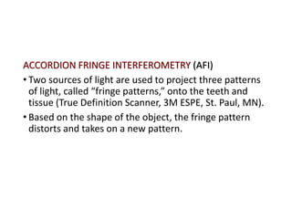 ACCORDION FRINGE INTERFEROMETRY (AFI)
• Two sources of light are used to project three patterns
of light, called “fringe patterns,” onto the teeth and
tissue (True Definition Scanner, 3M ESPE, St. Paul, MN).
• Based on the shape of the object, the fringe pattern
distorts and takes on a new pattern.
 