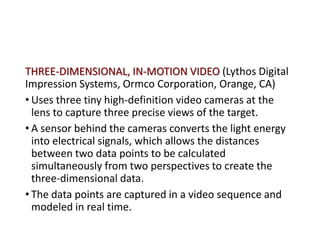 THREE-DIMENSIONAL, IN-MOTION VIDEO (Lythos Digital
Impression Systems, Ormco Corporation, Orange, CA)
• Uses three tiny high-definition video cameras at the
lens to capture three precise views of the target.
• A sensor behind the cameras converts the light energy
into electrical signals, which allows the distances
between two data points to be calculated
simultaneously from two perspectives to create the
three-dimensional data.
• The data points are captured in a video sequence and
modeled in real time.
 