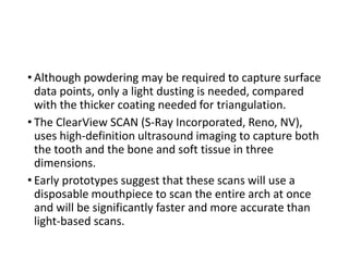 • Although powdering may be required to capture surface
data points, only a light dusting is needed, compared
with the thicker coating needed for triangulation.
• The ClearView SCAN (S-Ray Incorporated, Reno, NV),
uses high-definition ultrasound imaging to capture both
the tooth and the bone and soft tissue in three
dimensions.
• Early prototypes suggest that these scans will use a
disposable mouthpiece to scan the entire arch at once
and will be significantly faster and more accurate than
light-based scans.
 