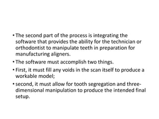 • The second part of the process is integrating the
software that provides the ability for the technician or
orthodontist to manipulate teeth in preparation for
manufacturing aligners.
• The software must accomplish two things.
• First, it must fill any voids in the scan itself to produce a
workable model;
• second, it must allow for tooth segregation and three-
dimensional manipulation to produce the intended final
setup.
 