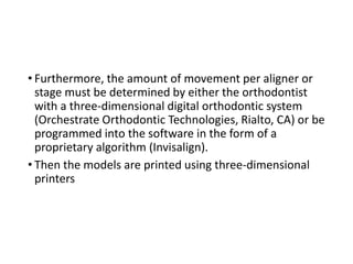 • Furthermore, the amount of movement per aligner or
stage must be determined by either the orthodontist
with a three-dimensional digital orthodontic system
(Orchestrate Orthodontic Technologies, Rialto, CA) or be
programmed into the software in the form of a
proprietary algorithm (Invisalign).
• Then the models are printed using three-dimensional
printers
 