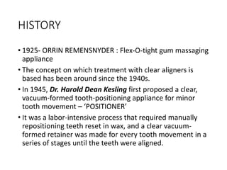 HISTORY
• 1925- ORRIN REMENSNYDER : Flex-O-tight gum massaging
appliance
• The concept on which treatment with clear aligners is
based has been around since the 1940s.
• In 1945, Dr. Harold Dean Kesling first proposed a clear,
vacuum-formed tooth-positioning appliance for minor
tooth movement – ‘POSITIONER’
• It was a labor-intensive process that required manually
repositioning teeth reset in wax, and a clear vacuum-
formed retainer was made for every tooth movement in a
series of stages until the teeth were aligned.
 