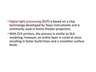 • Digital light processing (DLP) is based on a chip
technology developed by Texas Instruments and is
commonly used in home theater projectors.
• With DLP printers, the process is similar to SLA
modeling; however, an entire layer is cured at once,
resulting in faster build times and a smoother surface
finish.
 
