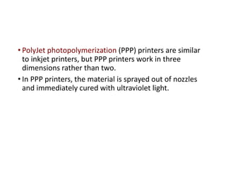 • PolyJet photopolymerization (PPP) printers are similar
to inkjet printers, but PPP printers work in three
dimensions rather than two.
• In PPP printers, the material is sprayed out of nozzles
and immediately cured with ultraviolet light.
 