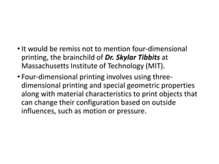 • It would be remiss not to mention four-dimensional
printing, the brainchild of Dr. Skylar Tibbits at
Massachusetts Institute of Technology (MIT).
• Four-dimensional printing involves using three-
dimensional printing and special geometric properties
along with material characteristics to print objects that
can change their configuration based on outside
influences, such as motion or pressure.
 