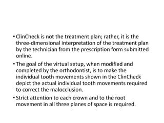 • ClinCheck is not the treatment plan; rather, it is the
three-dimensional interpretation of the treatment plan
by the technician from the prescription form submitted
online.
• The goal of the virtual setup, when modified and
completed by the orthodontist, is to make the
individual tooth movements shown in the ClinCheck
depict the actual individual tooth movements required
to correct the malocclusion.
• Strict attention to each crown and to the root
movement in all three planes of space is required.
 
